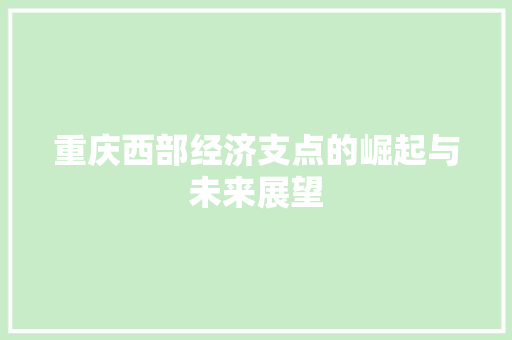 重庆西部经济支点的崛起与未来展望 重庆西部经济支点的崛起与未来展望