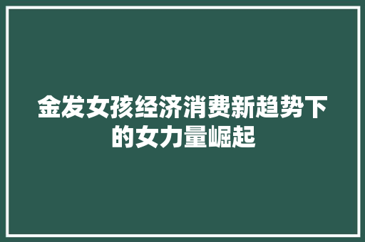 金发女孩经济消费新趋势下的女力量崛起 金发女孩经济消费新趋势下的女力量崛起