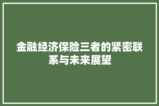 金融经济保险三者的紧密联系与未来展望 金融经济保险三者的紧密联系与未来展望