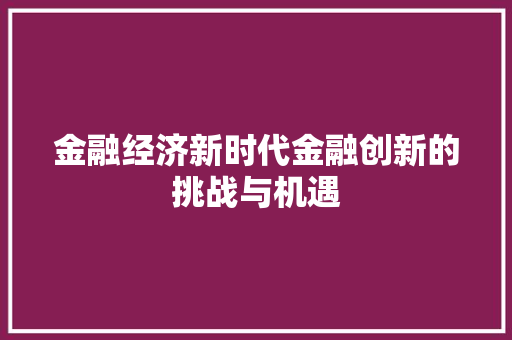 金融经济新时代金融创新的挑战与机遇 金融经济新时代金融创新的挑战与机遇