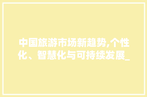 中国旅游市场新趋势,个性化、智慧化与可持续发展_中国旅游市场趋势 中国旅游市场新趋势,个性化、智慧化与可持续发展_中国旅游市场趋势