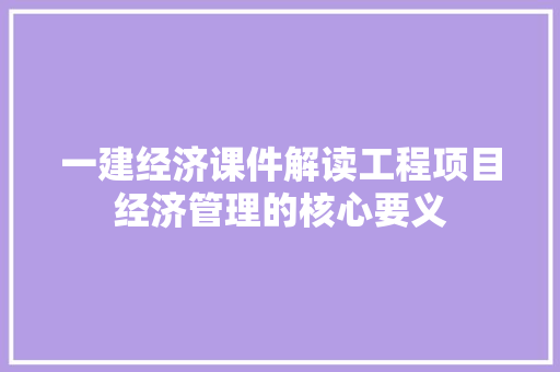 一建经济课件解读工程项目经济管理的核心要义 一建经济课件解读工程项目经济管理的核心要义