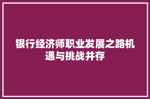 银行经济师职业发展之路机遇与挑战并存 银行经济师职业发展之路机遇与挑战并存