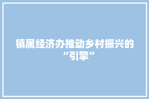 镇属经济办推动乡村振兴的“引擎” 镇属经济办推动乡村振兴的“引擎”