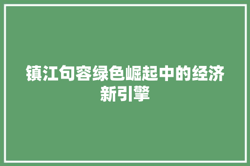 镇江句容绿色崛起中的经济新引擎 镇江句容绿色崛起中的经济新引擎
