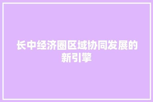 长中经济圈区域协同发展的新引擎 长中经济圈区域协同发展的新引擎
