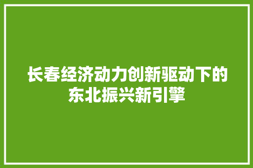 长春经济动力创新驱动下的东北振兴新引擎 长春经济动力创新驱动下的东北振兴新引擎
