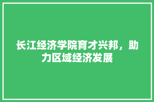 长江经济学院育才兴邦,助力区域经济发展 长江经济学院育才兴邦,助力区域经济发展