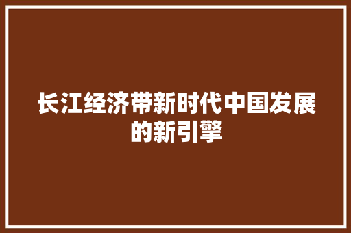 长江经济带新时代中国发展的新引擎 长江经济带新时代中国发展的新引擎
