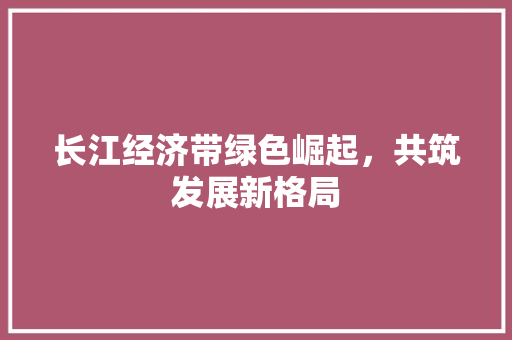 长江经济带绿色崛起,共筑发展新格局 长江经济带绿色崛起,共筑发展新格局