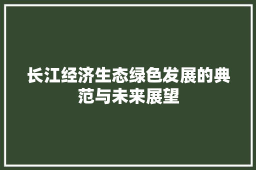 长江经济生态绿色发展的典范与未来展望 长江经济生态绿色发展的典范与未来展望