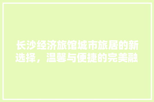长沙经济旅馆城市旅居的新选择,温馨与便捷的完美融合 长沙经济旅馆城市旅居的新选择,温馨与便捷的完美融合
