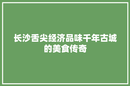 长沙舌尖经济品味千年古城的美食传奇 长沙舌尖经济品味千年古城的美食传奇