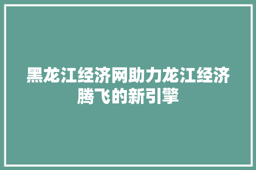 黑龙江经济网助力龙江经济腾飞的新引擎 黑龙江经济网助力龙江经济腾飞的新引擎