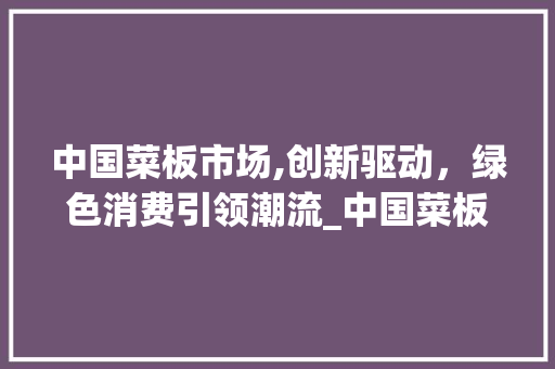 中国菜板市场,创新驱动,绿色消费引领潮流_中国菜板市场趋势 中国菜板市场,创新驱动,绿色消费引领潮流_中国菜板市场趋势