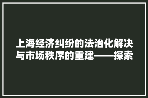 上海经济纠纷的法治化解决与市场秩序的重建——探索和谐共赢之路 上海经济纠纷的法治化解决与市场秩序的重建——探索和谐共赢之路