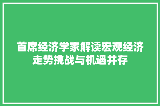 首席经济学家解读宏观经济走势挑战与机遇并存 首席经济学家解读宏观经济走势挑战与机遇并存