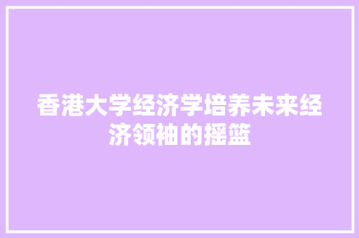 香港大学经济学培养未来经济领袖的摇篮 香港大学经济学培养未来经济领袖的摇篮