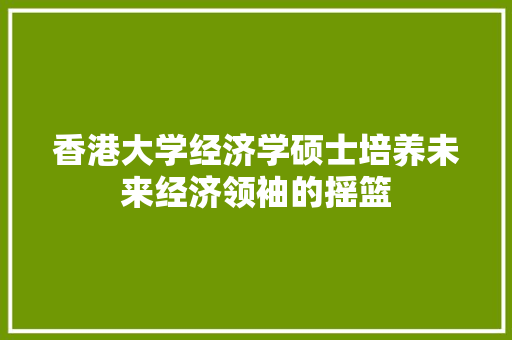 香港大学经济学硕士培养未来经济领袖的摇篮 香港大学经济学硕士培养未来经济领袖的摇篮