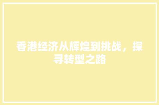香港经济从辉煌到挑战,探寻转型之路 香港经济从辉煌到挑战,探寻转型之路