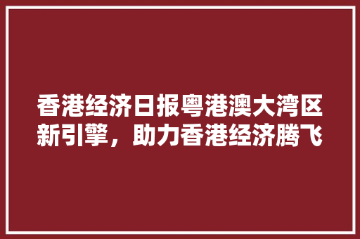 香港经济日报粤港澳大湾区新引擎,助力香港经济腾飞 香港经济日报粤港澳大湾区新引擎,助力香港经济腾飞