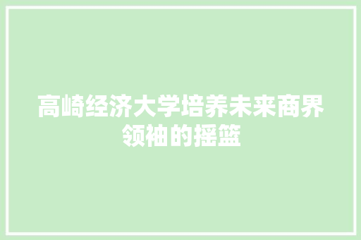 高崎经济大学培养未来商界领袖的摇篮 高崎经济大学培养未来商界领袖的摇篮