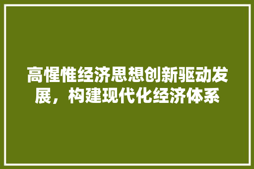 高惺惟经济思想创新驱动发展,构建现代化经济体系 高惺惟经济思想创新驱动发展,构建现代化经济体系