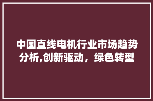 中国直线电机行业市场趋势分析,创新驱动，绿色转型_中国直线电机行业市场趋势