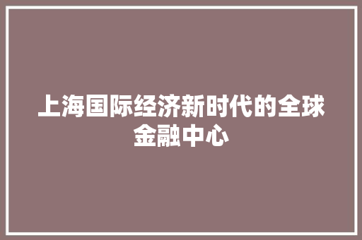 上海国际经济新时代的全球金融中心 上海国际经济新时代的全球金融中心