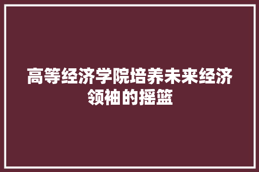 高等经济学院培养未来经济领袖的摇篮 高等经济学院培养未来经济领袖的摇篮