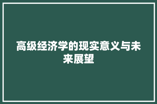 高级经济学的现实意义与未来展望 高级经济学的现实意义与未来展望