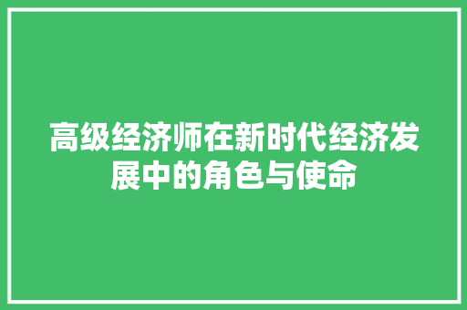 高级经济师在新时代经济发展中的角色与使命 高级经济师在新时代经济发展中的角色与使命