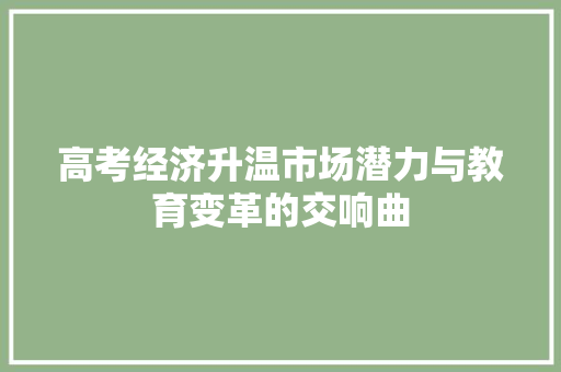 高考经济升温市场潜力与教育变革的交响曲 高考经济升温市场潜力与教育变革的交响曲