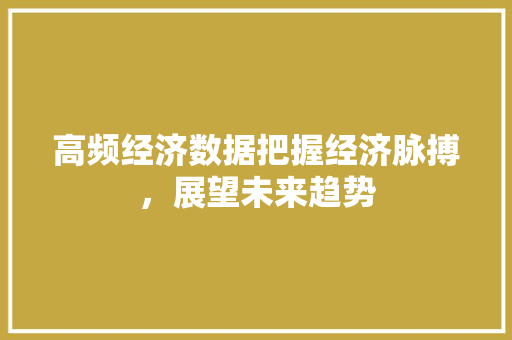 高频经济数据把握经济脉搏,展望未来趋势 高频经济数据把握经济脉搏,展望未来趋势