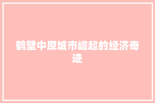 鹤壁中原城市崛起的经济奇迹 鹤壁中原城市崛起的经济奇迹