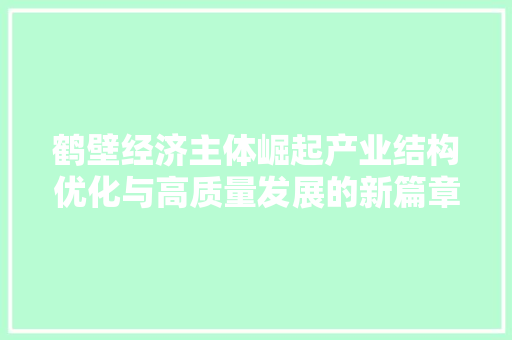 鹤壁经济主体崛起产业结构优化与高质量发展的新篇章 鹤壁经济主体崛起产业结构优化与高质量发展的新篇章