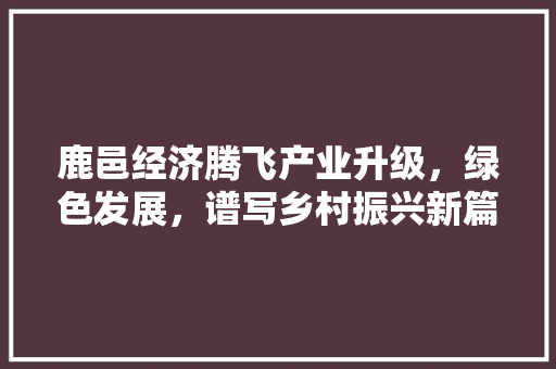 鹿邑经济腾飞产业升级,绿色发展,谱写乡村振兴新篇章 鹿邑经济腾飞产业升级,绿色发展,谱写乡村振兴新篇章