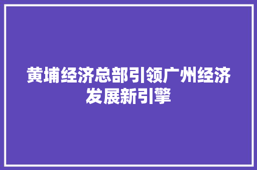 黄埔经济总部引领广州经济发展新引擎 黄埔经济总部引领广州经济发展新引擎