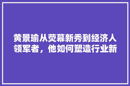 黄景瑜从荧幕新秀到经济人领军者,他如何塑造行业新风向 黄景瑜从荧幕新秀到经济人领军者,他如何塑造行业新风向