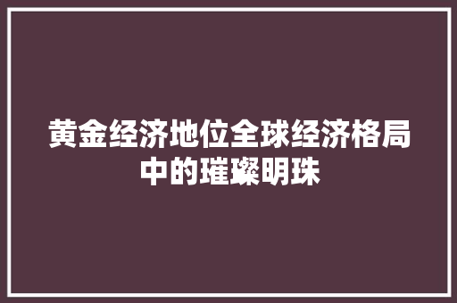 黄金经济地位全球经济格局中的璀璨明珠 黄金经济地位全球经济格局中的璀璨明珠
