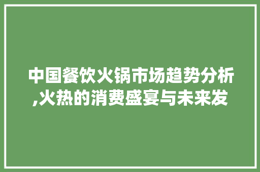 中国餐饮火锅市场趋势分析,火热的消费盛宴与未来发展的无限可能_中国餐饮火锅市场趋势论文 中国餐饮火锅市场趋势分析,火热的消费盛宴与未来发展的无限可能_中国餐饮火锅市场趋势论文