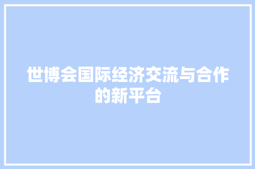 世博会国际经济交流与合作的新平台 世博会国际经济交流与合作的新平台