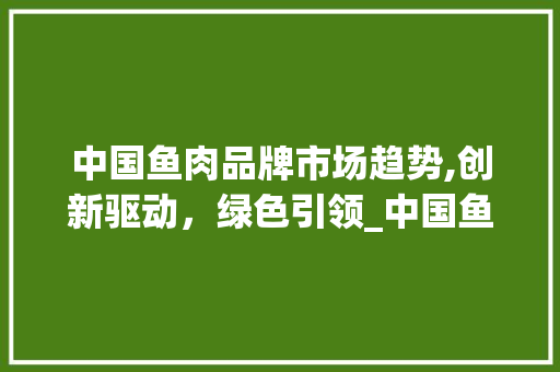 中国鱼肉品牌市场趋势,创新驱动,绿色引领_中国鱼肉品牌市场趋势 中国鱼肉品牌市场趋势,创新驱动,绿色引领_中国鱼肉品牌市场趋势