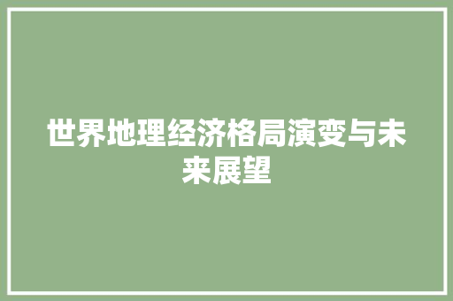 世界地理经济格局演变与未来展望 世界地理经济格局演变与未来展望