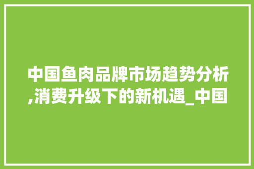 中国鱼肉品牌市场趋势分析,消费升级下的新机遇_中国鱼肉品牌市场趋势分析 中国鱼肉品牌市场趋势分析,消费升级下的新机遇_中国鱼肉品牌市场趋势分析