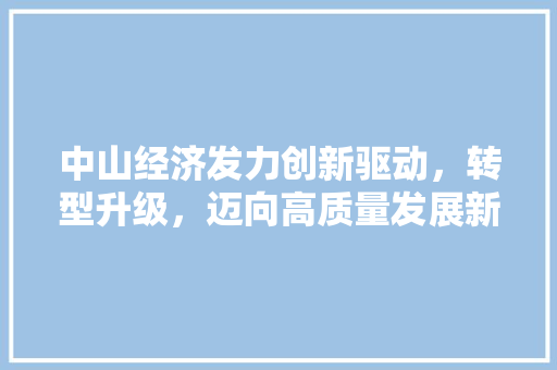 中山经济发力创新驱动,转型升级,迈向高质量发展新阶段 中山经济发力创新驱动,转型升级,迈向高质量发展新阶段
