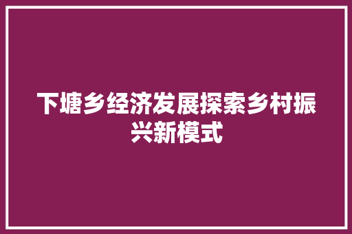 下塘乡经济发展探索乡村振兴新模式 下塘乡经济发展探索乡村振兴新模式