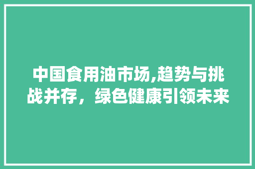 中国食用油市场,趋势与挑战并存,绿色健康引领未来_中国食用油市场趋势 中国食用油市场,趋势与挑战并存,绿色健康引领未来_中国食用油市场趋势