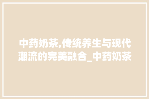 中药奶茶,传统养生与现代潮流的完美融合_中药奶茶市场趋势分析 中药奶茶,传统养生与现代潮流的完美融合_中药奶茶市场趋势分析