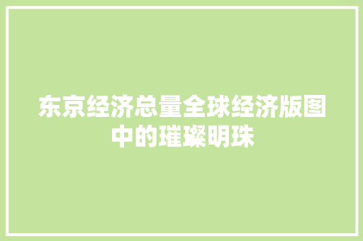 东京经济总量全球经济版图中的璀璨明珠 东京经济总量全球经济版图中的璀璨明珠